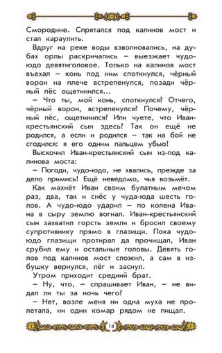 14
Смородине. Спрятался под калинов мост и
стал караулить.
Вдруг на реке воды взволновались, на ду-
бах орлы раскричались – выезжает чудо-
юдо девятиголовое. Только на калинов мост
въехал – конь под ним споткнулся, чёрный
ворон на плече встрепенулся, позади чёр-
ный пёс ощетинился...
– Что ты, мой конь, споткнулся? Отчего,
чёрный ворон, встрепенулся? Почему, чёр-
ный пёс, ощетинился? Или чуете, что Иван-
крестьянский сын здесь? Так он ещё не
родился, а если и родился – так на бой не
сгодился: я его одним пальцем убью!
Выскочил Иван-крестьянский сын из-под ка-
линова моста:
– Погоди, чудо-юдо, не хвались, прежде за
дело примись! Ещё неведомо, чья возьмёт.
Как махнёт Иван своим булатным мечом
раз, два, так и снёс у чуда-юда шесть го-
лов. А чудо-юдо ударил – по колена Ива-
на в сыру землю вогнал. Иван-крестьянский
сын захватил горсть земли и бросил своему
супротивнику прямо в глазищи. Пока чудо-
юдо глазищи протирал да прочищал, Иван
срубил ему и остальные головы. Девять го-
лов под калинов мост сложил, а сам в из-
бушку вернулся, лёг и заснул.
Утром приходит средний брат.
– Ну, что, – спрашивает Иван, – не ви-
дал ли ты за ночь чего?
– Нет, возле меня ни одна муха не про-
летала, ни один комар рядом не пищал.
 