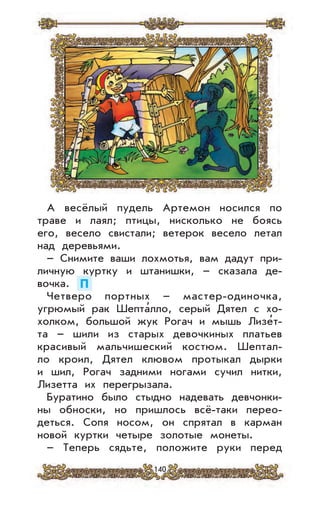 140
А весёлый пудель Артемон носился по
траве и лаял; птицы, нисколько не боясь
его, весело свистали; ветерок весело летал
над деревьями.
– Снимите ваши лохмотья, вам дадут при-
личную куртку и штанишки, – сказала де-
вочка. П
Четверо портных – мастер-одиночка,
угрюмый рак Шепта
,
лло, серый Дятел с хо-
холком, большой жук Рогач и мышь Лизе
,
т-
та – шили из старых девочкиных платьев
красивый мальчишеский костюм. Шептал-
ло кроил, Дятел клювом протыкал дырки
и шил, Рогач задними ногами сучил нитки,
Лизетта их перегрызала.
Буратино было стыдно надевать девчонки-
ны обноски, но пришлось всё-таки перео-
деться. Сопя носом, он спрятал в карман
новой куртки четыре золотые монеты.
– Теперь сядьте, положите руки перед
 