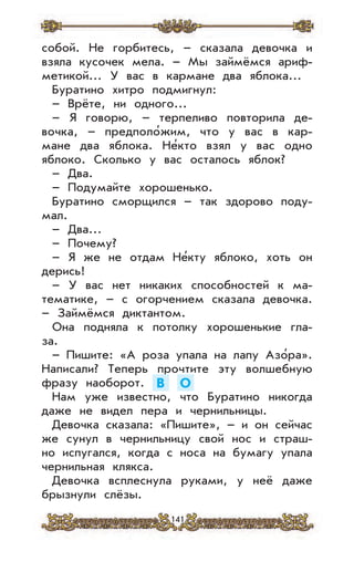 141
собой. Не горбитесь, – сказала девочка и
взяла кусочек мела. – Мы займёмся ариф-
метикой... У вас в кармане два яблока...
Буратино хитро подмигнул:
– Врёте, ни одного...
– Я говорю, – терпеливо повторила де-
вочка, – предполо’жим, что у вас в кар-
мане два яблока. Не’кто взял у вас одно
яблоко. Сколько у вас осталось яблок?
– Два.
– Подумайте хорошенько.
Буратино сморщился – так здорово поду-
мал.
– Два...
– Почему?
– Я же не отдам Не’кту яблоко, хоть он
дерись!
– У вас нет никаких способностей к ма-
тематике, – с огорчением сказала девочка.
– Займёмся диктантом.
Она подняла к потолку хорошенькие гла-
за.
– Пишите: «А роза упала на лапу Азо’ра».
Написали? Теперь прочтите эту волшебную
фразу наоборот. В О
Нам уже известно, что Буратино никогда
даже не видел пера и чернильницы.
Девочка сказала: «Пишите», – и он сейчас
же сунул в чернильницу свой нос и страш-
но испугался, когда с носа на бумагу упала
чернильная клякса.
Девочка всплеснула руками, у неё даже
брызнули слёзы.
 