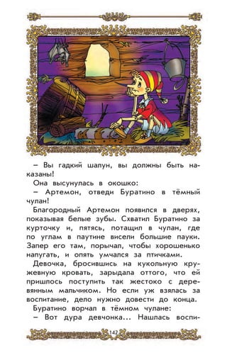 142
– Вы гадкий шалун, вы должны быть на-
казаны!
Она высунулась в окошко:
– Артемон, отведи Буратино в тёмный
чулан!
Благородный Артемон появился в дверях,
показывая белые зубы. Схватил Буратино за
курточку и, пятясь, потащил в чулан, где
по углам в паутине висели большие пауки.
Запер его там, порычал, чтобы хорошенько
напугать, и опять умчался за птичками.
Девочка, бросившись на кукольную кру-
жевную кровать, зарыдала оттого, что ей
пришлось поступить так жестоко с дере-
вянным мальчиком. Но если уж взялась за
воспитание, дело нужно довести до конца.
Буратино ворчал в тёмном чулане:
– Вот дура девчонка... Нашлась воспи-
 