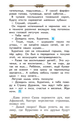 143
тательница, подумаешь... У самой фарфо-
ровая голова, туловище, ватой набитое...
В чулане послышался тоненький скрип,
будто кто-то скрежетал мелкими зубами:
– Слушай, слушай...
Он поднял испачканный в чернилах нос и
в темноте различил висящую под потолком
вниз головой летучую мышь.
– Тебе чего?
– Дождись ночи, Буратино. В
– Тише, тише, – шуршали пауки по
углам, – не качайте наших сетей, не от-
пугивайте наших мушек...
Буратино сел на сломанный горшок, под-
пёр щёку. Он был в переделках и похуже
этой, но возмущала несправедливость.
– Разве так воспитывают детей?.. Это му-
ченье, а не воспитание... Так не сиди, да
так не ешь... Ребёнок, может, ещё буква-
ря не освоил – она сразу за чернильницу
хватается... А кобель небось гоняет за пти-
цами – ему ничего...
Летучая мышь опять пискнула:
– Дождись ночи, Буратино, я тебя пове-
ду в Страну Дураков, там ждут тебя дру-
зья – кот и лиса, счастье и веселье. Жди
ночи. П
...Едва успел Саша перевести дух, как
Афанасий, быстро перелистав страницы,
позвал его:
– Давай скорее! Надо успеть на по-
ляну, где Буратино и его друзья будут
 
