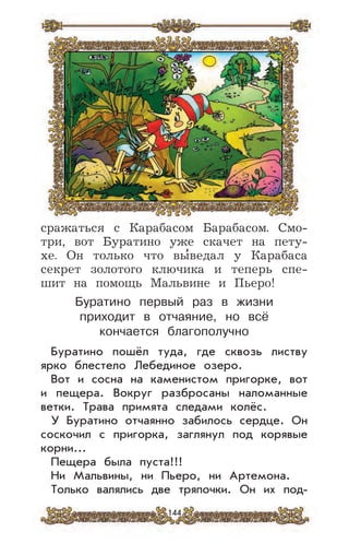 144
сражаться с Карабасом Барабасом. Смо-
три, вот Буратино уже скачет на пету-
хе. Он только что вы
,
ведал у Карабаса
секрет золотого ключика и теперь спе-
шит на помощь Мальвине и Пьеро!
Буратино первый раз в жизни
приходит в отчаяние, но всё
кончается благополучно
Буратино пошёл туда, где сквозь листву
ярко блестело Лебединое озеро.
Вот и сосна на каменистом пригорке, вот
и пещера. Вокруг разбросаны наломанные
ветки. Трава примята следами колёс.
У Буратино отчаянно забилось сердце. Он
соскочил с пригорка, заглянул под корявые
корни...
Пещера была пуста!!!
Ни Мальвины, ни Пьеро, ни Артемона.
Только валялись две тряпочки. Он их под-
 