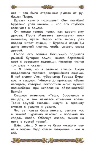 145
нял – это были оторванные рукава от ру-
башки Пьеро.
Друзья кем-то похищены! Они погибли!
Буратино упал ничком – нос его глубоко
воткнулся в землю.
Он только теперь понял, как до’роги ему
друзья. Пусть Мальвина занимается вос-
питанием, пусть Пьеро хоть тысячу раз
подряд читает стишки, – Буратино отдал бы
даже золотой ключик, чтобы увидеть снова
друзей.
Около его головы бесшумно поднялся
рыхлый бугорок земли, вылез бархатный
крот с розовыми ладонями, пискляво чихнул
три раза и сказал:
– Я слеп, но я отлично слышу. Сюда
подъезжала тележка, запряжённая овцами.
В ней сидели Лис, губернатор Города Дура-
ков, и сыщики. Губернатор приказал: «Взять
негодяев, которые поколотили моих лучших
полицейских при исполнении обязанностей!
Взять!»
Сыщики ответили: «Тяф», бросились в
пещеру, и там началась отчаянная возня.
Твоих друзей связали, кинули в тележку
вместе с узлами и уехали.
Что за польза была лежать, завязив нос
в земле! Буратино вскочил и побежал по
следам колёс. Обогнул озеро, вышел на
поле с густой травой.
Шёл, шёл... У него не было никакого пла-
на в голове. Надо спасти товарищей – вот и
всё.
 