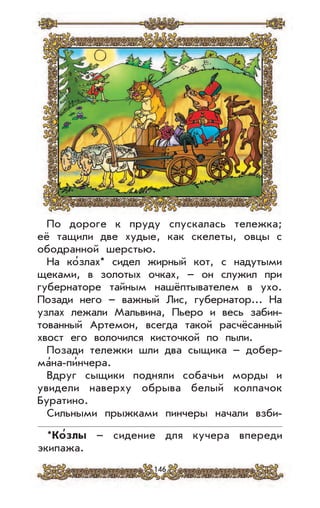 146
По дороге к пруду спускалась тележка;
её тащили две худые, как скелеты, овцы с
ободранной шерстью.
На ко’злах* сидел жирный кот, с надутыми
щеками, в золотых очках, – он служил при
губернаторе тайным нашёптывателем в ухо.
Позади него – важный Лис, губернатор... На
узлах лежали Мальвина, Пьеро и весь забин-
тованный Артемон, всегда такой расчёсанный
хвост его волочился кисточкой по пыли.
Позади тележки шли два сыщика – добер-
ма’на-пи’нчера.
Вдруг сыщики подняли собачьи морды и
увидели наверху обрыва белый колпачок
Буратино.
Сильными прыжками пинчеры начали взби-
*Ко
,
злы – сидение для кучера впереди
экипажа.
 