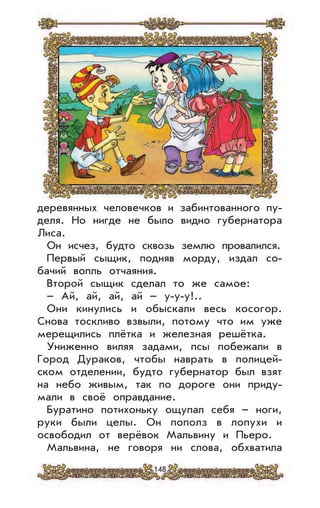 148
деревянных человечков и забинтованного пу-
деля. Но нигде не было видно губернатора
Лиса.
Он исчез, будто сквозь землю провалился.
Первый сыщик, подняв морду, издал со-
бачий вопль отчаяния.
Второй сыщик сделал то же самое:
– Ай, ай, ай, ай – у-у-у!..
Они кинулись и обыскали весь косогор.
Снова тоскливо взвыли, потому что им уже
мерещились плётка и железная решётка.
Униженно виляя задами, псы побежали в
Город Дураков, чтобы наврать в полицей-
ском отделении, будто губернатор был взят
на небо живым, так по дороге они приду-
мали в своё оправдание.
Буратино потихоньку ощупал себя – ноги,
руки были целы. Он пополз в лопухи и
освободил от верёвок Мальвину и Пьеро.
Мальвина, не говоря ни слова, обхватила
 