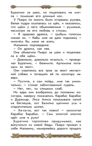 149
Буратино за шею, но поцеловать не мог-
ла – помешал его длинный нос.
У Пьеро по локоть были оторваны рукава,
белая пудра осыпалась со щёк, и оказалось,
что щёки у него обыкновенные – румяные,
несмотря на его любовь к стихам.
– Я здорово дрался, – грубым голосом
сказал он. – Кабы мне не дали подножку –
нипочём бы меня не взять.
Мальвина подтвердила:
– Он дрался, как лев.
Она обхватила Пьеро за шею и поцелова-
ла в обе щёки.
– Довольно, довольно лизаться, – провор-
чал Буратино, – бежимте. Артемона пота-
щим за хвост.
Они ухватились все трое за хвост несчаст-
ной собаки и потащили её по косогору на-
верх.
– Пустите, я сам пойду, мне так унизи-
тельно, – стонал забинтованный пудель.
– Нет, нет, ты слишком слаб.
Но едва они взобрались до половины ко-
согора, наверху показались Карабас Барабас
и Дуремар. Лиса Алиса показывала лапой
на беглецов, кот Базилио щетинил усы и
отвратительно шипел.
– Ха-ха-ха, вот так ловко! – захохотал
Карабас Барабас. – Сам золотой ключик
идёт мне в руки!
Буратино торопливо придумывал, как
вы’путаться из новой беды. Пьеро прижал к
себе Мальвину, намерева’ясь дорого продать
 