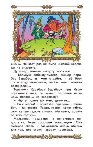 150
жизнь. На этот раз не было никакой надеж-
ды на спасение.
Дуремар хихикал наверху косогора.
– Больную собачку-пуделя, синьор Кара-
бас Барабас, вы мне отдайте, я её бро-
шу в пруд пиявочкам, чтобы мои пиявочки
разжирели...
Толстому Карабасу Барабасу лень было
спускаться вниз, он манил беглецов паль-
цем, похожим на сардельку:
– Идите, идите ко мне, деточки...
– Ни с места! – приказал Буратино. – Поги-
бать – так весело! Пьеро, говори какие-нибудь
свои самые гадкие стишки. Мальвина, хохочи
во всю глотку...
Мальвина, несмотря на некоторые не-
достатки, была хорошим товарищем. Она
вытерла слёзы и засмеялась очень обидно
для тех, кто стоял наверху косогора.
 