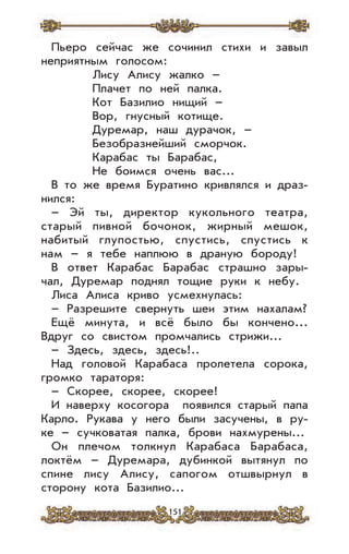 151
Пьеро сейчас же сочинил стихи и завыл
неприятным голосом:
Лису Алису жалко –
Плачет по ней палка.
Кот Базилио нищий –
Вор, гнусный котище.
Дуремар, наш дурачок, –
Безобразнейший сморчок.
Карабас ты Барабас,
Не боимся очень вас...
В то же время Буратино кривлялся и драз-
нился:
– Эй ты, директор кукольного театра,
старый пивной бочонок, жирный мешок,
набитый глупостью, спустись, спустись к
нам – я тебе наплюю в драную бороду!
В ответ Карабас Барабас страшно зары-
чал, Дуремар поднял тощие руки к небу.
Лиса Алиса криво усмехнулась:
– Разрешите свернуть шеи этим нахалам?
Ещё минута, и всё было бы кончено...
Вдруг со свистом промчались стрижи...
– Здесь, здесь, здесь!..
Над головой Карабаса пролетела сорока,
громко тараторя:
– Скорее, скорее, скорее!
И наверху косогора появился старый папа
Карло. Рукава у него были засучены, в ру-
ке – сучковатая палка, брови нахмурены...
Он плечом толкнул Карабаса Барабаса,
локтём – Дуремара, дубинкой вытянул по
спине лису Алису, сапогом отшвырнул в
сторону кота Базилио...
 