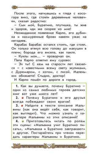 152
После этого, нагнувшись и глядя с косо-
гора вниз, где стояли деревянные человеч-
ки, сказал радостно:
– Сын мой, Буратино, плутишка, ты жив
и здоров, иди же скорее ко мне!
Неожиданное появление Карло, его дубин-
ка и нахмуренные брови навели ужас на
негодяев.
Карабас Барабас остался стоять, где стоял.
Он только втянул всю голову до макушки в
плечи; борода его висела, как пакля.
– Куклы мои... – проворчал он.
Папа Карло ответил ему сурово:
– Эх ты! С кем на старости лет связал-
ся – с известными всему свету жуликами,
с Дуремаром, с котом, с лисой. Малень-
ких обижаете! Стыдно, доктор!
И Карло пошёл по дороге в город.
1. Как вы думаете, почему Буратино –
один из самых любимых героев детских
книг вот уже много лет?
2. Почему Буратино и его друзья
всегда побеждают своих врагов?
3. Найдите в тексте описание Маль-
вины (как она ведёт себя, как говорит,
как выглядит). Что можно узнать о ха-
рактере Мальвины из этих описаний?
4. Приготовьтесь читать по ролям
эти сцены: «Мальвина учит Буратино пи-
сать», «Мальвина и Буратино завтракают»
и другие. Постарайтесь при чтении пере-
дать характеры Мальвины и Буратино.
 