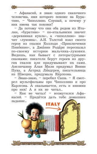 153
– Афанасий, я знаю одного сказочного
человечка, имя которого похоже на Бура-
тино, – Чиполлино. Слушай, а почему у
них имена так похожи?
– Да потому что они оба родом из Ита-
лии, «буратино» – по-итальянски значит
«деревянная кукла», а «чиполлино» зна-
чит «луковка». А.Н. Толстой взял своего
героя из сказки Коллоди «Приключения
Пино
,
ккио», а Джа
,
нни Рода
,
ри пересказал
по-своему историю мальчика-луковки.
Видишь, как бывает с литературными
сказками: писатели берут героев из дру-
гих сказок или придумывают их сами.
Англичанин А
,
лан Милн придумал Винни
Пуха, а А
,
стрид Ли
,
ндгрен, писательница
из Швеции, придумала Ка
,
рлсона.
– Знаю-знаю, – перебил Саша. – Я смот-
рел мультфильмы про Чиполлино и про
Карлсона. А оказывается, есть и книжки
про них! А я их не читал...
– Как не читал! – возмутился Афа-
насий. – Придётся дать тебе домашнее
задание...
 