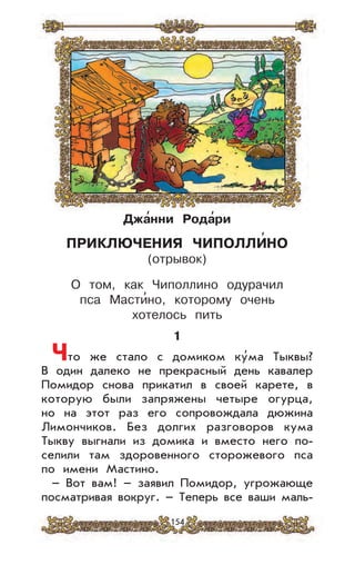 154
Джа
,
нни Рода
,
ри
ПРИКЛЮЧЕНИЯ ЧИПОЛЛИ
,
НО
(отрывок)
О том, как Чиполлино одурачил
пса Масти’но, которому очень
хотелось пить
1
Что же стало с домиком ку’ма Тыквы?
В один далеко не прекрасный день кавалер
Помидор снова прикатил в своей карете, в
которую были запряжены четыре огурца,
но на этот раз его сопровождала дюжина
Лимончиков. Без долгих разговоров кума
Тыкву выгнали из домика и вместо него по-
селили там здоровенного сторожевого пса
по имени Мастино.
– Вот вам! – заявил Помидор, угрожающе
посматривая вокруг. – Теперь все ваши маль-
 