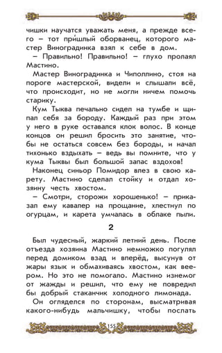 155
чишки научатся уважать меня, а прежде все-
го – тот при’шлый оборванец, которого ма-
стер Виноградинка взял к себе в дом.
– Правильно! Правильно! – глухо пролаял
Мастино.
Мастер Виноградинка и Чиполлино, стоя на
пороге мастерской, видели и слышали всё,
что происходит, но не могли ничем помочь
старику.
Кум Тыква печально сидел на тумбе и щи-
пал себя за бороду. Каждый раз при этом
у него в руке оставался клок волос. В конце
концов он решил бросить это занятие, что-
бы не остаться совсем без бороды, и начал
тихонько вздыхать – ведь вы помните, что у
кума Тыквы был большой запас вздохов!
Наконец синьор Помидор влез в свою ка-
рету. Мастино сделал стойку и отдал хо-
зяину честь хвостом.
– Смотри, сторожи хорошенько! – прика-
зал ему кавалер на прощание, хлестнул по
огурцам, и карета умчалась в облаке пыли.
2
Был чудесный, жаркий летний день. После
отъезда хозяина Мастино немножко погулял
перед домиком взад и вперёд, высунув от
жары язык и обмахиваясь хвостом, как вее-
ром. Но это не помогало. Мастино изнемог
от жажды и решил, что ему не повредил
бы добрый стаканчик холодного лимонада.
Он огляделся по сторонам, высматривая
какого-нибудь мальчишку, чтобы послать
 
