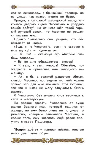 156
его за лимонадом в ближайший трактир, но
на улице, как назло, никого не было.
Правда, в сапожной мастерской перед от-
крытой дверью сидел Чиполлино и усердно
вощи’л дра’тву*, но от него шёл такой горь-
кий луковый запах, что Мастино не решал-
ся позвать его.
Однако Чиполлино сам увидел, что пёс
изнывает от жары.
«Будь я не Чиполлино, если не сыграю с
ним шутку!» – подумал он.
– Эй! Эй! – окликнул его Мастино сла-
бым голосом.
– Вы ко мне обращаетесь, синьор?
– К вам, к вам, юноша! Сбегайте, по-
жалуйста, и принесите мне холодного ли-
монаду.
– Ах, я бы с великой радостью сбегал,
синьор Мастино, но, видите ли, мой хозяин
только что дал мне починить этот ботинок,
так что я никак не могу отлучиться. Очень
жалею.
И Чиполлино без лишних слов вернулся к
себе в мастерскую.
По правде сказать, Чиполлино от души
жалел бедного пса, который томился от
жажды, но ему было очень не по душе то
ремесло, которым занимался Мастино, а
кроме того, ему хотелось ещё разок про-
учить синьора Помидора.
*Вощи
,
л дра
,
тву – натирал во’ском толстые
нитки для шитья обуви.
 