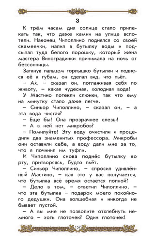 157
3
К трём часам дня солнце стало припе-
кать так, что даже камни на улице вспо-
тели. Наконец Чиполлино поднялся со своей
скамеечки, налил в бутылку воды и под-
сыпал туда белого порошку, который жена
мастера Виноградинки принимала на ночь от
бессонницы.
Заткнув пальцем горлышко бутылки и подне-
ся её к губам, он сделал вид, что пьёт.
– Ax, – сказал он, поглаживая себя по
животу, – какая чудесная, холодная вода!
У Мастино потекли слюнки, так что ему
на минутку стало даже легче.
– Синьор Чиполлино, – сказал он, – а
эта вода чистая?
– Ещё бы! Она прозрачнее слезы!
– А в ней нет микробов?
– Помилуйте! Эту воду очистили и проце-
дили два знаменитых профессора. Микробы
они оставили себе, а воду дали мне за то,
что я починил им туфли.
И Чиполлино снова поднёс бутылку ко
рту, притворяясь, будто пьёт.
– Синьор Чиполлино, – спросил удивлён-
ный Мастино, – как это у вас получается,
что бутылка всё время остаётся полной?
– Дело в том, – ответил Чиполлино, –
что эта бутылка – подарок моего покойно-
го дедушки. Она волшебная и никогда не
бывает пустой.
– А вы мне не позволите отхлебнуть не-
много – хоть глоточек? Один глоточек!
 