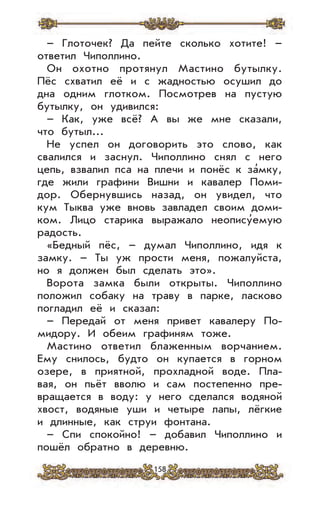 158
– Глоточек? Да пейте сколько хотите! –
ответил Чиполлино.
Он охотно протянул Мастино бутылку.
Пёс схватил её и с жадностью осушил до
дна одним глотком. Посмотрев на пустую
бутылку, он удивился:
– Как, уже всё? А вы же мне сказали,
что бутыл...
Не успел он договорить это слово, как
свалился и заснул. Чиполлино снял с него
цепь, взвалил пса на плечи и понёс к за’мку,
где жили графини Вишни и кавалер Поми-
дор. Обернувшись назад, он увидел, что
кум Тыква уже вновь завладел своим доми-
ком. Лицо старика выражало неопису’емую
радость.
«Бедный пёс, – думал Чиполлино, идя к
замку. – Ты уж прости меня, пожалуйста,
но я должен был сделать это».
Ворота замка были открыты. Чиполлино
положил собаку на траву в парке, ласково
погладил её и сказал:
– Передай от меня привет кавалеру По-
мидору. И обеим графиням тоже.
Мастино ответил блаженным ворчанием.
Ему снилось, будто он купается в горном
озере, в приятной, прохладной воде. Пла-
вая, он пьёт вволю и сам постепенно пре-
вращается в воду: у него сделался водяной
хвост, водяные уши и четыре лапы, лёгкие
и длинные, как струи фонтана.
– Спи спокойно! – добавил Чиполлино и
пошёл обратно в деревню.
 