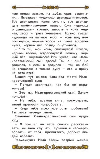 16
ные ветры завыли, на дубах орлы закрича-
ли... Выезжает чудо-юдо двенадцатиголовое.
Все двенадцать голов свистят, все двенад-
цать огнём-пламенем пышут. Конь чуда-юда
о двенадцати крылах, шерсть у коня мед-
ная, хвост и грива железные. Только въехал
чудо-юдо на калинов мост – конь под ним
споткнулся, чёрный ворон на плече встрепе-
нулся, чёрный пёс позади ощетинился.
– Что ты, мой конь, споткнулся? Отчего,
чёрный ворон, встрепенулся? Почему, чёр-
ный пёс, ощетинился? Или чуете, что Иван-
крестьянский сын здесь? Так он ещё не
родился, а если и родился – так на бой
не сгодился: я только дуну – его и праху
не останется!
Вышел тут из-под калинова моста Иван-
крестьянский сын:
– Погоди хвалиться: как бы не осра-
миться!
– Это ты, Иван-крестьянский сын! Зачем
пришёл?
– На тебя, вражья сила, посмотреть,
твоей крепости испробовать.
– Куда тебе мою крепость пробовать!
Ты муха передо мной.
Отвечает Иван-крестьянский сын чуду-
юду:
– Я пришёл ни тебе сказки рассказы-
вать, ни твои слушать. Пришёл я насмерть
воевать, от тебя, проклятого, добрых лю-
дей избавить!
Размахнулся Иван своим острым мечом
 