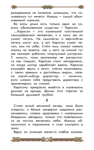 160
разорванные на коленках штанишки, что со-
мневаться тут нечего: Малыш – самый обык-
новенный мальчик.
Во всём доме есть только одно не со-
всем обыкновенное существо – Карлсон.
...Карлсон – это маленький толстенький
самоуве’ренный человечек, и к тому же он
умеет летать. На самолётах и вертолётах
летать могут все, а вот Карлсон умеет ле-
тать сам по себе. Сто’ит ему только нажать
кнопку на животе, как у него за спиной тут
же начинает работать хитроумный моторчик.
С минуту, пока пропеллер не раскрутил-
ся как следует, Карлсон стоит неподвижно,
но когда мотор заработает вовсю, Карлсон
взмыва’ет ввысь и летит, слегка покачиваясь,
с таким важным и достойным видом, слов-
но какой-нибудь директор, – конечно,
если можно себе представить директора с
пропеллером за спиной.
Карлсону прекрасно живётся в маленьком
домике на крыше. Домик этот спрятан за
большой дымовой трубой.
2
Стоял ясный весенний вечер, окна были
открыты, и белые занавески медленно рас-
качивались, словно здороваясь с маленькими
бледными звёздами, только что появи’вшими-
ся на чистом весеннем небе. Малыш об-
локотился о подоконник и стал смотреть в
окно.
Вдруг он услышал какое-то слабое жужжа-
 