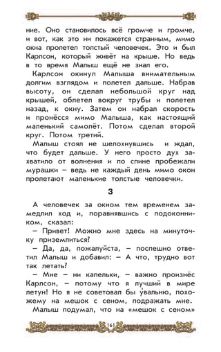 161
ние. Оно становилось всё громче и громче,
и вот, как это ни покажется странным, мимо
окна пролетел толстый человечек. Это и был
Карлсон, который живёт на крыше. Но ведь
в то время Малыш ещё не знал его.
Карлсон окинул Малыша внимательным
долгим взглядом и полетел дальше. Набрав
высоту, он сделал небольшой круг над
крышей, облетел вокруг трубы и полетел
назад, к окну. Затем он набрал скорость
и пронёсся мимо Малыша, как настоящий
маленький самолёт. Потом сделал второй
круг. Потом третий.
Малыш стоял не шелохнувшись и ждал,
что будет дальше. У него просто дух за-
хватило от волнения и по спине пробежали
мурашки – ведь не каждый день мимо окон
пролетают маленькие толстые человечки.
3
А человечек за окном тем временем за-
медлил ход и, поравнявшись с подоконни-
ком, сказал:
– Привет! Можно мне здесь на минуточ-
ку приземлиться?
– Да, да, пожалуйста, – поспешно отве-
тил Малыш и добавил: – А что, трудно вот
так летать?
– Мне – ни капельки, – важно произнёс
Карлсон, – потому что я лучший в мире
летун! Но я не советовал бы у’вальню, похо-
жему на мешок с сеном, подражать мне.
Малыш подумал, что на «мешок с сеном»
 