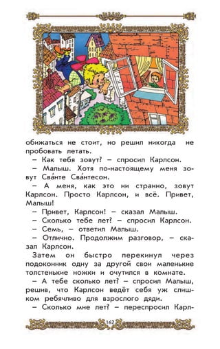 162
обижаться не стоит, но решил никогда не
пробовать летать.
– Как тебя зовут? – спросил Карлсон.
– Малыш. Хотя по-настоящему меня зо-
вут Сва’нте Сва’нтесон.
– А меня, как это ни странно, зовут
Карлсон. Просто Карлсон, и всё. Привет,
Малыш!
– Привет, Карлсон! – сказал Малыш.
– Сколько тебе лет? – спросил Карлсон.
– Семь, – ответил Малыш.
– Отлично. Продолжим разговор, – ска-
зал Карлсон.
Затем он быстро перекинул через
подоконник одну за другой свои маленькие
толстенькие ножки и очутился в комнате.
– А тебе сколько лет? – спросил Малыш,
решив, что Карлсон ведёт себя уж слиш-
ком ребячливо для взрослого дяди.
– Сколько мне лет? – переспросил Карл-
 