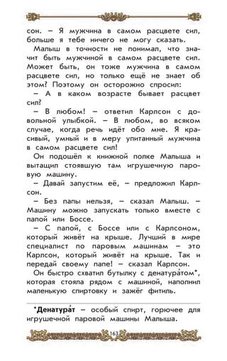 163
сон. – Я мужчина в самом расцвете сил,
больше я тебе ничего не могу сказать.
Малыш в точности не понимал, что зна-
чит быть мужчиной в самом расцвете сил.
Может быть, он тоже мужчина в самом
расцвете сил, но только ещё не знает об
этом? Поэтому он осторожно спросил:
– А в каком возрасте бывает расцвет
сил?
– В любом! – ответил Карлсон с до-
вольной улыбкой. – В любом, во всяком
случае, когда речь идёт обо мне. Я кра-
сивый, умный и в меру упитанный мужчина
в самом расцвете сил!
Он подошёл к книжной полке Малыша и
вытащил стоявшую там игрушечную паро-
вую машину.
– Давай запустим её, – предложил Карл-
сон.
– Без папы нельзя, – сказал Малыш. –
Машину можно запускать только вместе с
папой или Боссе.
– С папой, с Боссе или с Карлсоном,
который живёт на крыше. Лучший в мире
специалист по паровым машинам – это
Карлсон, который живёт на крыше. Так и
передай своему папе! – сказал Карлсон.
Он быстро схватил бутылку с денатура’том*,
которая стояла рядом с машиной, наполнил
маленькую спиртовку и зажёг фитиль.
*Денатура
,
т – особый спирт, горючее для
игрушечной паровой машины Малыша.
 