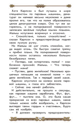 164
Хотя Карлсон и был лучшим в мире
специалистом по паровым машинам, дена-
турат он наливал весьма неуклюже и даже
пролил его, так что на полке образовалось
целое денатуратное озеро. Оно тут же за-
горелось, и на полированной поверхности
заплясали весёлые голубые язычки пламени.
Малыш испуганно вскрикнул и отскочил.
– Спокойствие, только спокойствие! –
сказал Карлсон и предостерега’юще поднял
свою пухлую ручку.
Но Малыш не мог стоять спокойно, ког-
да видел огонь. Он быстро схватил тряпку
и прибил пламя. На полированной поверх-
ности полки осталось несколько больших
безобразных пятен.
– Погляди, как испортилась полка! – оза-
боченно произнёс Малыш. – Что теперь
скажет мама!
– Пустяки, дело житейское! Несколько кро-
шечных пятнышек на книжной полке – это
дело житейское. Так и передай своей маме.
Карлсон опустился на колени возле паро-
вой машины, и глаза его заблестели.
– Сейчас она начнёт работать.
И действительно, не прошло и секунды,
как паровая машина заработала. Фут, фут,
фут... – пыхтела она. О, это была самая
прекрасная из всех паровых машин, какие
только можно себе вообразить, и Карлсон
выглядел таким гордым и счастливым, будто
сам её изобрёл.
– Я должен проверить предохранитель-
 