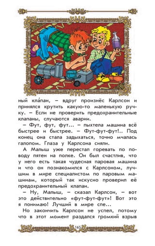 165
ный кла’пан, – вдруг произнёс Карлсон и
принялся крутить какую-то маленькую руч-
ку. – Если не проверить предохранительные
клапаны, случаются аварии.
– Фут, фут, фут... – пыхтела машина всё
быстрее и быстрее. – Фут-фут-фут!.. Под
конец она стала задыхаться, точно мчалась
галопом. Глаза у Карлсона сияли.
А Малыш уже перестал горевать по по-
воду пятен на полке. Он был счастлив, что
у него есть такая чудесная паровая машина
и что он познакомился с Карлсоном, луч-
шим в мире специалистом по паровым ма-
шинам, который так искусно проверил её
предохранительный клапан.
– Ну, Малыш, – сказал Карлсон, – вот
это действительно «фут-фут-фут»! Вот это
я понимаю! Лучший в мире спе...
Но закончить Карлсон не успел, потому
что в этот момент раздался громкий взрыв
 