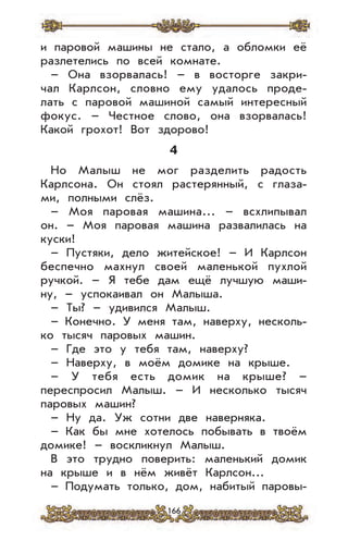 166
и паровой машины не стало, а обломки её
разлетелись по всей комнате.
– Она взорвалась! – в восторге закри-
чал Карлсон, словно ему удалось проде-
лать с паровой машиной самый интересный
фокус. – Честное слово, она взорвалась!
Какой грохот! Вот здорово!
4
Но Малыш не мог разделить радость
Карлсона. Он стоял растерянный, с глаза-
ми, полными слёз.
– Моя паровая машина... – всхлипывал
он. – Моя паровая машина развалилась на
куски!
– Пустяки, дело житейское! – И Карлсон
беспечно махнул своей маленькой пухлой
ручкой. – Я тебе дам ещё лучшую маши-
ну, – успокаивал он Малыша.
– Ты? – удивился Малыш.
– Конечно. У меня там, наверху, несколь-
ко тысяч паровых машин.
– Где это у тебя там, наверху?
– Наверху, в моём домике на крыше.
– У тебя есть домик на крыше? –
переспросил Малыш. – И несколько тысяч
паровых машин?
– Ну да. Уж сотни две наверняка.
– Как бы мне хотелось побывать в твоём
домике! – воскликнул Малыш.
В это трудно поверить: маленький домик
на крыше и в нём живёт Карлсон...
– Подумать только, дом, набитый паровы-
 