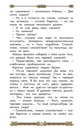 167
ми машинами! – воскликнул Малыш. – Две
сотни машин!
– Ну я в точности не считал, сколько их
там осталось, – уточнил Карлсон, – но уж
никак не меньше нескольких дюжин.
– И ты мне дашь одну машину?
– Ну конечно!
– Прямо сейчас?
– Нет, сначала мне надо их немножко
осмотреть, проверить предохранительные
клапаны... ну и тому подобное. Спокой-
ствие, только спокойствие! Ты получишь ма-
шину на днях.
Малыш принялся собирать с пола куски того,
что раньше было его паровой машиной.
– Представляю, как рассердится папа, –
озабоченно пробормотал он.
Карлсон удивлённо поднял брови:
– Из-за паровой машины? Да ведь это
же пустяки, дело житейское. Стоит ли вол-
новаться по такому поводу! Так и передай
своему папе. Я бы ему это сам сказал, но
спешу и поэтому не могу здесь задержи-
ваться... Мне не удастся сегодня встретить-
ся с твоим папой. Я должен слетать домой,
поглядеть, что там делается.
– Это очень хорошо, что ты попал ко
мне, – сказал Малыш. – Хотя, конечно,
паровая машина… Ты ещё когда-нибудь за-
летишь сюда?
– Спокойствие, только спокойствие! – ска-
зал Карлсон и нажал кнопку на своём жи-
воте.
 