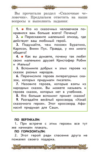 169
Вы прочитали раздел «Сказочные че-
ловечки». Предлагаем ответить на наши
вопросы и выполнить задания:
1. Кто из сказочных человечков по-
нравился вам больше всего? Почему?
2. Перескажите маленький эпизод, где
действует ваш любимый герой.
3. Подумайте, чем похожи Буратино,
Карлсон, Винни Пух. Правда, у них много
общего?
4. Как вы думаете, почему так любят
своих маленьких друзей Кристофер Робин
и Малыш?
5. Вспомните добрых и злых героев из
сказок разных народов.
6. Перечислите героев литературных ска-
зок, которых придумали писатели.
7. Назовите героев, которые взяты из
народных сказок. Вы можете называть и
героев сказок, которых нет в учебнике.
8. Кто больше вспомнит примет сказок?
9. Разгадайте весёлый кроссворд «Узнай
сказочного героя». Этот кроссворд Афа-
насий придумал для Саши.
ПО ВЕРТИКАЛИ:
1. При встрече с этим героем все тут
же начинали плакать.
ПО ГОРИЗОНТАЛИ:
2. Этот герой ради спасения друга не
пожалел своего подарка.
 
