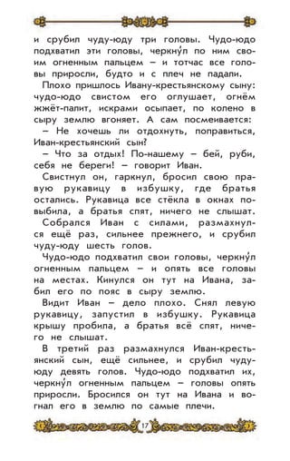 17
и срубил чуду-юду три головы. Чудо-юдо
подхватил эти головы, черкну
,
л по ним сво-
им огненным пальцем – и тотчас все голо-
вы приросли, будто и с плеч не падали.
Плохо пришлось Ивану-крестьянскому сыну:
чудо-юдо свистом его оглушает, огнём
жжёт-палит, искрами осыпает, по колено в
сыру землю вгоняет. А сам посмеивается:
– Не хочешь ли отдохнуть, поправиться,
Иван-крестьянский сын?
– Что за отдых! По-нашему – бей, руби,
себя не береги! – говорит Иван.
Свистнул он, гаркнул, бросил свою пра-
вую рукавицу в избушку, где братья
остались. Рукавица все стёкла в окнах по-
выбила, а братья спят, ничего не слышат.
Собрался Иван с силами, размахнул-
ся ещё раз, сильнее прежнего, и срубил
чуду-юду шесть голов.
Чудо-юдо подхватил свои головы, черкну
,
л
огненным пальцем – и опять все головы
на местах. Кинулся он тут на Ивана, за-
бил его по пояс в сыру землю.
Видит Иван – дело плохо. Снял левую
рукавицу, запустил в избушку. Рукавица
крышу пробила, а братья всё спят, ниче-
го не слышат.
В третий раз размахнулся Иван-кресть-
янский сын, ещё сильнее, и срубил чуду-
юду девять голов. Чудо-юдо подхватил их,
черкну
,
л огненным пальцем – головы опять
приросли. Бросился он тут на Ивана и во-
гнал его в землю по самые плечи.
 