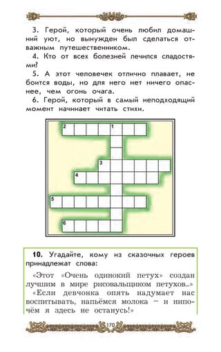 170
3. Герой, который очень любил домаш-
ний уют, но вынужден был сделаться от-
важным путешественником.
4. Кто от всех болезней лечился сладостя-
ми?
5. А этот человечек отлично плавает, не
боится воды, но для него нет ничего опас-
нее, чем огонь очага.
6. Герой, который в самый неподходящий
момент начинает читать стихи.
10. Угадайте, кому из сказочных героев
принадлежат слова:
«Этот «Очень одинокий петух» создан
лучшим в мире рисовальщиком петухов...»
«Если девчонка опять надумает нас
воспитывать, напьёмся молока – и нипо-
чём я здесь не останусь!»
 