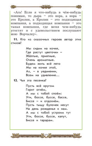 171
«Ага! Если я что-нибудь в чём-нибудь
понимаю, то дыра – это нора, а нора –
это Кролик, а Кролик – это подходящая
компания, а подходящая компания – это
такая компания, где меня чем-нибудь
угостят и с удовольствием послушают
мою Ворчалку».
11. Кто из сказочных героев автор этих
стихов?
Мы сидим на кочке,
Где растут цветочки –
Жёлтые, приятные,
Очень ароматные.
Будем жить всё лето
Мы на кочке этой,
Ах, – в уединении,
Всем на удивление...
12. Чья эта песенка?
Пусть всё кругом
Горит огнём,
А мы с тобой споём:
Ути, боссе, буссе, бассе,
Биссе – и отдохнём.
Пусть тыщу булочек несут
На день рожденья к нам.
А мы с тобой устроим тут
Ути, боссе, буссе, капут,
Биссе и тарарам.
 