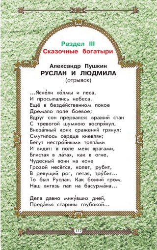 172172
Александр Пушкин
РУСЛАН И ЛЮДМИЛА
(отрывок)
...Ясне’ли хо’лмы и леса,
И просыпались небеса.
Ещё в безде’йственном покое
Дремало поле боевое;
Вдруг сон прервался: вражий стан
С тревогой шумною воспря’нул,
Внеза’пный крик сражений грянул;
Смутилось сердце киевлян;
Бегут нестро’йными толпа’ми
И видят: в поле меж врагами,
Блистая в ла’тах, как в огне,
Чудесный воин на коне
Грозой несётся, колет, рубит,
В ревущий рог, летая, тру’бит...
То был Руслан. Как божий гром,
Наш витязь пал на басурма’на...
Дела давно мину’вших дней,
Преда’нья старины глубокой…
Раздел III
Сказочные богатыри
 