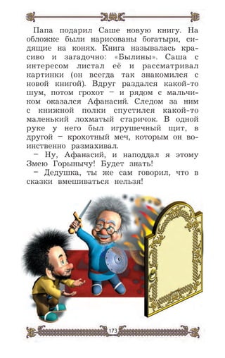 173
Папа подарил Саше новую книгу. На
обложке были нарисованы богатыри, си-
дящие на конях. Книга называлась кра-
сиво и загадочно: «Былины». Саша с
интересом листал её и рассматривал
картинки (он всегда так знакомился с
новой книгой). Вдруг раздался какой-то
шум, потом грохот – и рядом с мальчи-
ком оказался Афанасий. Следом за ним
с книжной полки спустился какой-то
маленький лохматый старичок. В одной
руке у него был игрушечный щит, в
другой – крохотный меч, которым он во-
инственно размахивал.
– Ну, Афанасий, и наподдал я этому
Змею Горынычу! Будет знать!
– Дедушка, ты же сам говорил, что в
сказки вмешиваться нельзя!
 