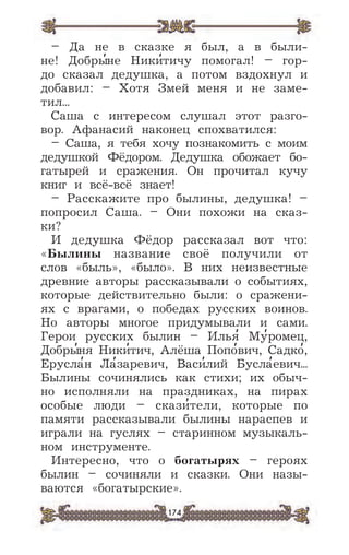 174
– Да не в сказке я был, а в были-
не! Добры
,
не Ники
,
тичу помогал! – гор-
до сказал дедушка, а потом вздохнул и
добавил: – Хотя Змей меня и не заме-
тил...
Саша с интересом слушал этот разго-
вор. Афанаcий наконец спохватился:
– Саша, я тебя хочу познакомить с моим
дедушкой Фёдором. Дедушка обожает бо-
гатырей и сражения. Он прочитал кучу
книг и всё-всё знает!
– Расскажите про былины, дедушка! –
попросил Саша. – Они похожи на сказ-
ки?
И дедушка Фёдор рассказал вот что:
«Былины название своё получили от
слов «быль», «было». В них неизвестные
древние авторы рассказывали о событиях,
которые действительно были: о сражени-
ях с врагами, о победах русских воинов.
Но авторы многое придумывали и сами.
Герои русских былин – Илья
,
Му
,
ромец,
Добры
,
ня Ники
,
тич, Алёша Попо
,
вич, Садко
,
,
Ерусла
,
н Ла
,
заревич, Васи
,
лий Бусла
,
евич...
Былины сочинялись как стихи; их обыч-
но исполняли на праздниках, на пирах
особые люди – скази
,
тели, которые по
памяти рассказывали былины нараспев и
играли на гуслях – старинном музыкаль-
ном инструменте.
Интересно, что о богатырях – героях
былин – сочиняли и сказки. Они назы-
ваются «богатырские».
 