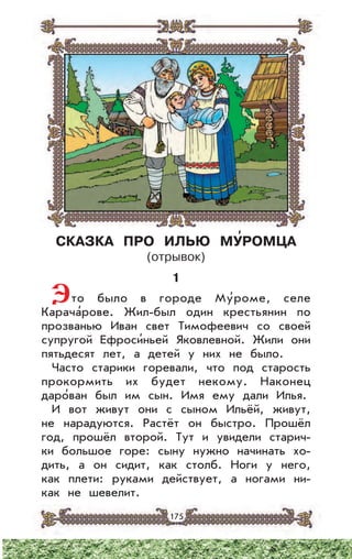 175
СКАЗКА ПРО ИЛЬЮ МУ’РОМЦА
(отрывок)
1
Это было в городе Му’роме, селе
Карача’рове. Жил-был один крестьянин по
прозванью Иван свет Тимофеевич со своей
супругой Ефроси’ньей Яковлевной. Жили они
пятьдесят лет, а детей у них не было.
Часто старики горевали, что под старость
прокормить их будет некому. Наконец
даро’ван был им сын. Имя ему дали Илья.
И вот живут они с сыном Ильёй, живут,
не нарадуются. Растёт он быстро. Прошёл
год, прошёл второй. Тут и увидели старич-
ки большое горе: сыну нужно начинать хо-
дить, а он сидит, как столб. Ноги у него,
как плети: руками действует, а ногами ни-
как не шевелит.
 