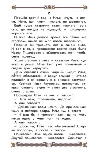 176
2
Прошёл третий год, а Илье ничуть не лег-
че. Ноги, как плети, нисколь не шевелятся.
Ещё пуще старички стали плакать: есть
сын, да никуда не годящий, – приходится
кормить его.
И жил Илья долгое время всё таким же
столбом, никак не мог ногой шевельнуть.
Прожил он тридцать лет в таком виде.
И вот в одно прекрасное время надо было
Ивану Тимофеевичу вы’корчевать пни, чтобы
сеять пшеницу.
Ушли старики в леса и оставили Илью од-
ного в доме. Илья был уже привычный –
сидеть дом караулить.
День оказался очень жаркий. Сидит Илья,
по’том обливается. И вдруг слышит – кто-то
подошёл к их окошку и в окошко застукал-
ся. Кое-как Илья Муромец потянулся, от-
крыл окошко, видит – стоят два странника,
очень старые.
Посмотрел Илья на них и говорит:
– Чего вам, страннички, надобно?
А они говорят:
– Дай-ка нам воды испить. Да принеси нам
чашу в полтора ведра. Илья им в ответ:
– И рад бы я принести вам, да не могу
никак идти: у меня ноги не ходят.
А они говорят:
– Брось ты, Илья, нас обманывать! Спер-
ва попробуй, а после и говори.
Пошевелил Илья одной ногой – шевелится.
Другой пошевелил – шевелится. Соскочил с
 