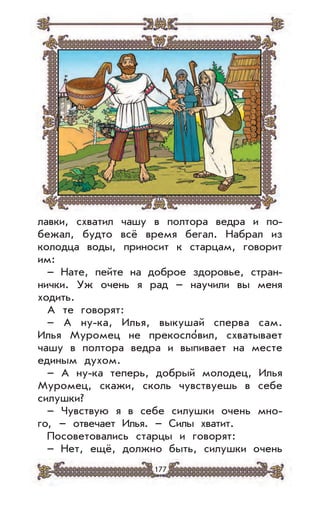 177
лавки, схватил чашу в полтора ведра и по-
бежал, будто всё время бегал. Набрал из
колодца воды, приносит к старцам, говорит
им:
– Нате, пейте на доброе здоровье, стран-
нички. Уж очень я рад – научили вы меня
ходить.
А те говорят:
– А ну-ка, Илья, выкушай сперва сам.
Илья Муромец не прекосло
,
вил, схватывает
чашу в полтора ведра и выпивает на месте
единым духом.
– А ну-ка теперь, добрый молодец, Илья
Муромец, скажи, сколь чувствуешь в себе
силушки?
– Чувствую я в себе силушки очень мно-
го, – отвечает Илья. – Силы хватит.
Посоветовались старцы и говорят:
– Нет, ещё, должно быть, силушки очень
 