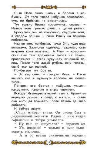 18
Снял Иван свою шапку и бросил в из-
бушку. От того удара избушка зашаталась,
чуть по брёвнам не раскатилась.
Тут только братья проснулись, слышат –
Иванов конь громко ржёт, с цепей рвётся.
Бросились они на конюшню, спустили коня,
а следом за ним и сами Ивану на помощь
побежали.
Иванов конь прибежал, начал бить чудо-юдо
копытами. Засвистел чудо-юдо, зашипел, стал
искрами коня осыпать... А Иван – крестьян-
ский сын тем временем вылез из земли,
приловчился и отсёк чуду-юду огненный па-
лец. После того давай рубить ему головы,
сшиб все до единой.
Прибегают тут братья.
– Эх вы, сони! – говорит Иван. – Из-за
вашего сна я чуть-чуть головой не попла-
тился.
Привели его братья к избушке, умыли,
накормили, напоили и спать уложили.
Вскоре Иван-крестьянский сын с братьями
вернулся домой, к отцу, к матери, и стали
они жить да поживать, поле пахать да хлеб
собирать.
И сейчас живут.
...Саша открыл глаза. Он снова был в
дедушкиной комнате. Рядом с ним сидел
Афанасий и хитро улыбался.
– Ну как, не испугался? – спросил он.
– Ух, здорово! – только и смог выго-
ворить мальчик.
– А я со всеми сказочными героями
 