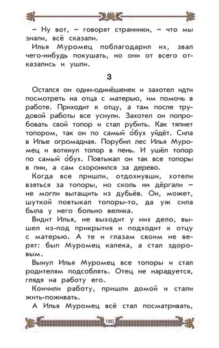 180
– Ну вот, – говорят странники, – что мы
знали, всё сказали.
Илья Муромец поблагодарил их, звал
чего-нибудь покушать, но они от всего от-
казались и ушли.
3
Остался он один-одинёшенек и захотел идти
посмотреть на отца с матерью, им помочь в
работе. Приходит к отцу, а там после тру-
довой работы все уснули. Захотел он попро-
бовать свой топор и стал рубить. Как тяпнет
топором, так он по самый о’бух уйдёт. Сила
в Илье огромадная. Порубил лес Илья Муро-
мец и воткнул топор в пень. И ушёл топор
по самый о’бух. Повтыкал он так все топоры
в пни, а сам схоронился за дерево.
Когда все пришли, отдохнувши, хотели
взяться за топоры, но сколь ни дёргали –
не могли вытащить из дубьёв. Он, может,
шуткой повтыкал топоры-то, да уж сила
была у него больно велика.
Видит Илья, не выходит у них дело, вы-
шел из-под прикрытия и подходит к отцу
с матерью. А те и глазам своим не ве-
рят: был Муромец калека, а стал здоро-
вым.
Вынул Илья Муромец все топоры и стал
родителям подсоблять. Отец не нарадуется,
глядя на работу его.
Кончили работу, пришли домой и стали
жить-поживать.
А Илья Муромец всё стал посматривать,
 