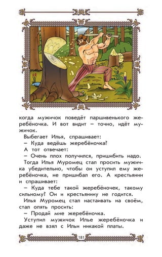 181
когда мужичок поведёт паршивенького же-
ребёночка. И вот видит – точно, идёт му-
жичок.
Выбегает Илья, спрашивает:
– Куда ведёшь жеребёночка?
А тот отвечает:
– Очень плох получился, пришибить надо.
Тогда Илья Муромец стал просить мужич-
ка убедительно, чтобы он уступил ему же-
ребёночка, не пришибал его. А крестьянин
и спрашивает:
– Куда тебе такой жеребёночек, такому
сильному? Он и крестьянину не годится.
Илья Муромец стал настаивать на своём,
стал опять просить:
– Продай мне жеребёночка.
Уступил мужичок Илье жеребёночка и
даже не взял с Ильи никакой платы.
 