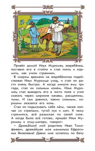 182
Привёл домой Илья Муромец жеребёнка,
поставил его в стойло и стал поить и кор-
мить, как учили странники.
В скором времени на жеребёночка подей-
ствовал Ильи Муромца уход, и стал он ра-
сти очень быстро. А когда минуло ему три
года, стал он сильным конём. Илья Муро-
мец стал выводить его в чисто поле и учил
скакать через широкие канавы, расщелины,
тыны. И сам дивился, каким сильным, хо-
рошим оказался его конь.
Стал он подыскивать себе ла’ты, также кол-
чан со стрелами, тугой лук и меч. К чему
стремился, всё разыскал по своей силе.
А когда было всё готово, пришёл Илья Му-
ромец к отцу-матери, говорит:
– Дража’йший мой родитель Иван Тимо-
феевич, дража’йшая моя мамынька Ефроси-
нья Яковлевна! Давно мне хотелось по белу
 