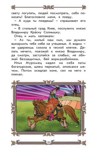 183
свету погулять, людей посмотреть, себя по-
казать! Благословите меня, я поеду.
– А куда ты поедешь? – спрашивает его
отец.
– В стольный град Киев, послужить князю
Владимиру Кра’сну Солнышку.
Отец и мать заплакали:
– Ах ты, милый наш сын, мы думали
выкормить тебя себе на утешенье. А видим –
не удержишь сокола в тесной клетке. Де-
лать нечего, поезжай к князю Владимиру,
да смотри, заступайся за слабых, не оби-
жай беззащитных, бей вора-разбойника.
Илья Муромец надел на себя латы
богатырские, шлем пернатый, опоясался ме-
чом. Потом оседлал коня, сел на него и
поехал.
 