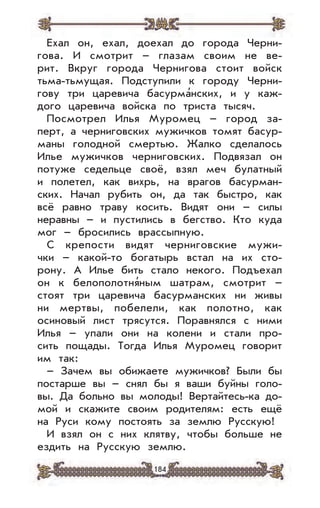 184
Ехал он, ехал, доехал до города Черни-
гова. И смотрит – глазам своим не ве-
рит. Вкруг города Чернигова стоит войск
тьма-тьмущая. Подступили к городу Черни-
гову три царевича басурма’нских, и у каж-
дого царевича войска по триста тысяч.
Посмотрел Илья Муромец – город за-
перт, а черниговских мужичков томят басур-
маны голодной смертью. Жалко сделалось
Илье мужичков черниговских. Подвязал он
потуже седельце своё, взял меч булатный
и полетел, как вихрь, на врагов басурман-
ских. Начал рубить он, да так быстро, как
всё равно траву косить. Видят они – силы
неравны – и пустились в бегство. Кто куда
мог – бросились врассыпную.
С крепости видят черниговские мужи-
чки – какой-то богатырь встал на их сто-
рону. А Илье бить стало некого. Подъехал
он к белополотня’ным шатрам, смотрит –
стоят три царевича басурманских ни живы
ни мертвы, побелели, как полотно, как
осиновый лист трясутся. Поравнялся с ними
Илья – упали они на колени и стали про-
сить пощады. Тогда Илья Муромец говорит
им так:
– Зачем вы обижаете мужичков? Были бы
постарше вы – снял бы я ваши буйны голо-
вы. Да больно вы молоды! Вертайтесь-ка до-
мой и скажите своим родителям: есть ещё
на Руси кому постоять за землю Русскую!
И взял он с них клятву, чтобы больше не
ездить на Русскую землю.
 