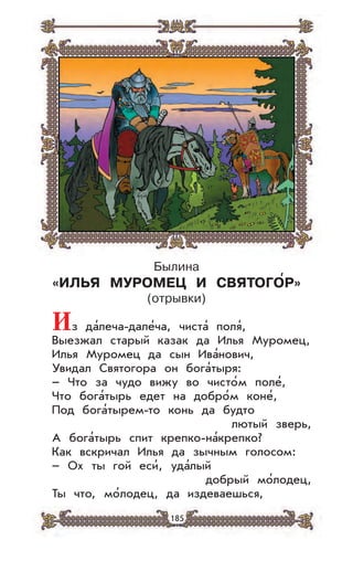 185
Былина
«ИЛЬЯ МУРОМЕЦ И СВЯТОГО’Р»
(отрывки)
Из да’леча-дале’ча, чиста’ поля’,
Выезжал старый казак да Илья Муромец,
Илья Муромец да сын Ива’нович,
Увидал Святогора он бога’тыря:
– Что за чудо вижу во чисто’м поле’,
Что бога’тырь едет на добро’м коне’,
Под бога’тырем-то конь да будто
лютый зверь,
А бога’тырь спит крепко-на’крепко?
Как вскричал Илья да зычным голосом:
– Ох ты гой еси’, уда’лый
добрый мо’лодец,
Ты что, мо’лодец, да издеваешься,
 
