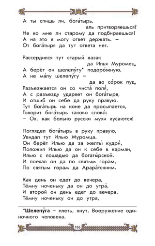 186
А ты спишь ли, бога’тырь,
аль притворяешься?
Не ко мне ли старому да подбираешься?
А на это я могу ответ держать. –
От бога’тыря да тут ответа нет.
Рассердился тут старый казак
да Илья Муромец,
А берёт он шелепу’гу* подоро’жную,
А не ма’лу шелепу’гу –
да во со’рок пуд,
Разъезжается он со чиста’ поля’,
А с разъезду ударяет он бога’тыря,
И отшиб он себе да руку правую.
Тут бога’тырь на коне да просыпается,
Говорит бога’тырь таково слово’:
– Ох, как больно русски мухи кусаются!
Поглядел бога’тырь в руку правую,
Увидал тут Илью Муромца.
Он берёт Илью да за желты’ кудри’,
Положил Илью да он к себе в карман,
Илью с лошадью да богаты’рской.
И поехал он да по святым горам,
По святым горам да Арара’тскиим.
Как день он едет до вечера,
Тёмну ноченьку да он до утра’,
И второй он день едет до вечера,
Тёмну ноченьку он до утра,
*Шелепу
,
га – плеть, кнут. Вооружение оди-
ночного человека.
 