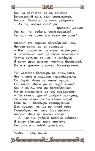 187
Как на третий-то да на денёчек
Богатырский конь стал спотыка’тися.
Говорит Святогор да коню до’брому:
– Ах ты, волчья сыть* да
травяной мешок,
Уж ты что, собака, спотыкаешься?
Ты идти не можь аль везти не хошь?
Говорит тут верный богаты’рский конь
Человеческим да он голосом:
– Как прости-тко ты меня, хозя’инушко,
А позволь-ко мне да слово вы’молвить:
Третьи суточки да ног не скла’дучи
Я вожу двух русских могучих бога’тырей,
Да и в третиих с конём богаты’рскиим.
Тут Святогор-бога’тырь да опомнился,
Что у него в кармане тяжелёшенько;
Он берёт Илью за желты’ кудри’,
Он кладёт Илью да на сыру’ землю’
Как с конём его да богаты’рскиим.
Начал спрашивать да он, выве’дывать:
– Ты скажи, уда’лый добрый мо’лодец,
Ты коей земли да ты какой орды?
Если ты – бога’тырь святору’сскиий,
Дак поедем мы да во чисто’ поле’,
Попробуем мы силу богаты’рскую.
Говорит Илья да таковы слова:
– Ай же ты, уда’лый добрый мо’лодец,
Я вижу си’лушку твою великую,
Не хочу я с тобой сража’тися,
*Сыть – еда, пища.
 
