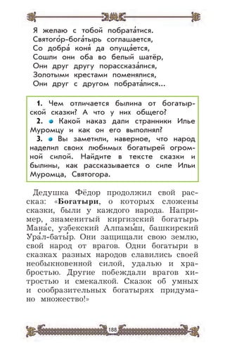 188
Я желаю с тобой побрата’тися.
Святого’р-бога’тырь соглашается,
Со добра’ коня’ да опуща’ется,
Сошли они оба во белый шатёр,
Они друг другу порассказа’лися,
Золотыми крестами поменялися,
Они друг с другом побрата’лися...
1. Чем отличается былина от богатыр-
ской сказки? А что у них общего?
2. Какой наказ дали странники Илье
Муромцу и как он его выполнял?
3. Вы заметили, наверное, что народ
наделил своих любимых богатырей огром-
ной силой. Найдите в тексте сказки и
былины, как рассказывается о силе Ильи
Муромца, Святогора.
Дедушка Фёдор продолжил свой рас-
сказ: «Богатыри, о которых сложены
сказки, были у каждого народа. Напри-
мер, знаменитый киргизский богатырь
Мана
,
с, узбекский Алпамы
,
ш, башкирский
Ура
,
л-баты
,
р. Они защищали свою землю,
свой народ от врагов. Одни богатыри в
сказках разных народов славились своей
необыкновенной силой, удалью и хра-
бростью. Другие побеждали врагов хи-
тростью и смекалкой. Сказок об умных
и сообразительных богатырях придума-
но множество!»
 