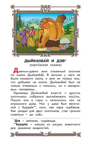 189
ДЫЙКАНБА’Й И ДЭВ*
(кирги
,
зская сказка)
Давным-давно жил отважный охотник
по имени Дыйканба’й. В загонах у него не
было никакого скота, и жил он только тем,
что добывал на охоте. Дыйканбай был не
только отважным и сильным, но и находчи-
вым человеком.
Однажды Дыйканбай вместе с другим
охотником собрался высле’живать косу’ль.
Пошли они в горы и наткнулись там на
огромного дэва. Нос у дэва был величи-
ной с бурдю’к**, ноги, как пара чурбаков.
Как увидал дэв двух охотников, стал громко
смеяться – до слёз.
*Дэв – великан, чудовище.
**Бурдю
,
к – мешок из шкуры животного
для хранения жидкостей.
 