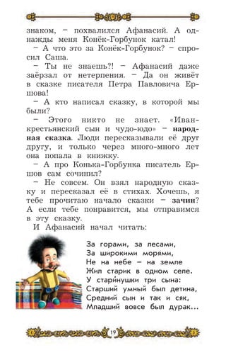 19
знаком, – похвалился Афанасий. А од-
нажды меня Конёк-Горбунок катал!
– А что это зa Конёк-Гopбyнок? – спро-
сил Саша.
– Ты не знаешь?! – Афанасий даже
заёрзал от нетерпения. – Да он живёт
в сказке писателя Петра Павловича Ер-
шова!
– А кто написал сказку, в которой мы
были?
– Этого никто не знает. «Иван-
крестьянский сын и чудо-юдо» – народ-
ная сказка. Люди пересказывали её друг
другу, и только через много-много лет
она попала в книжку.
– А про Конька-Горбунка писатель Ер-
шов сам сочинил?
– Не совсем. Он взял народную сказ-
ку и пересказал её в стихах. Хочешь, я
тебе прочитаю начало сказки – зачин?
А если тебе понравится, мы отправимся
в эту сказку.
И Афанасий начал читать:
За горами, за лесами,
За широкими морями,
Не на небе – на земле
Жил старик в одном селе.
У стари
,
нушки три сына:
Старший умный был детина,
Средний сын и так и сяк,
Младший вовсе был дурак...
 
